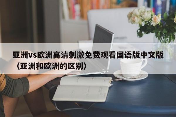 亚洲vs欧洲高清刺激免费观看国语版中文版（亚洲和欧洲的区别）